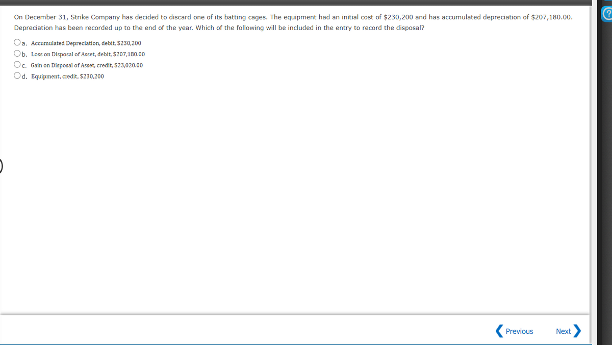 On December 31, Strike Company has decided to discard one of its batting cages. The equipment had an initial cost of $230,200 and has accumulated depreciation of $207,180.00.
Depreciation has been recorded up to the end of the year. Which of the following will be included in the entry to record the disposal?
Oa. Accumulated Depreciation, debit, $230,200
Ob. Loss on Disposal of Asset, debit, $207,180.00
Oc. Gain on Disposal of Asset, credit, $23,020.00
Od. Equipment, credit, $230,200
Previous
Next
