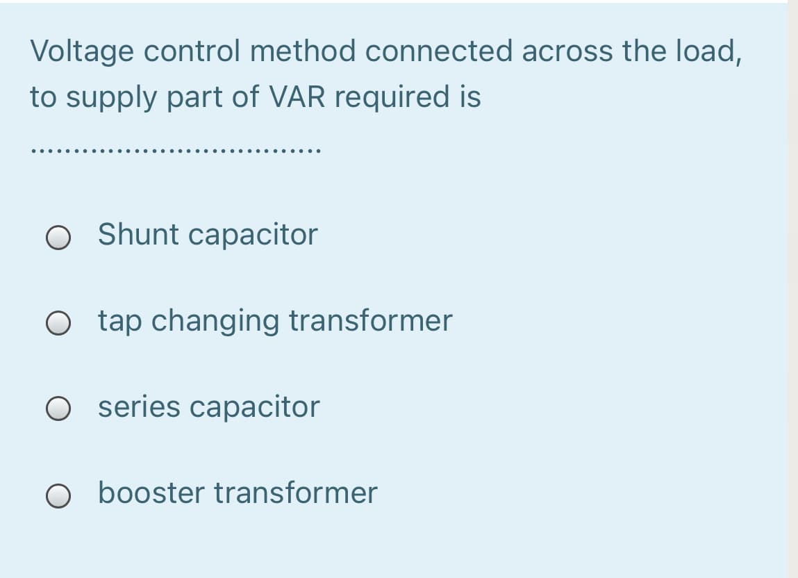 Voltage control method connected across the load,
to supply part of VAR required is
.....
O Shunt capacitor
O tap changing transformer
O series capacitor
O booster transformer
