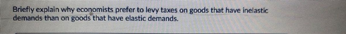 Briefly explain why economists prefer to levy taxes on goods that have inelastic
demands than on goods that have elastic demands.
