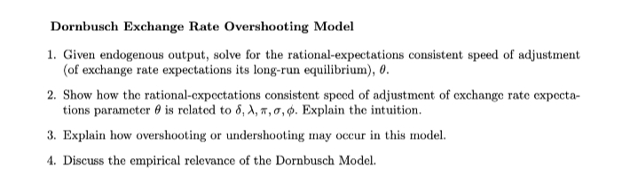 Dornbusch Exchange Rate Overshooting Model
1. Given endogenous output, solve for the rational-expectations consistent speed of adjustment
(of exchange rate expectations its long-run equilibrium), 0.
2. Show how the rational-cxpectations consistent speed of adjustment of exchange rate expecta-
tions parameter 0 is related to 8, A, T,0, Ø. Explain the intuition.
3. Explain how overshooting or undershooting may occur in this model.
4. Discuss the empirical relevance of the Dornbusch Model.

