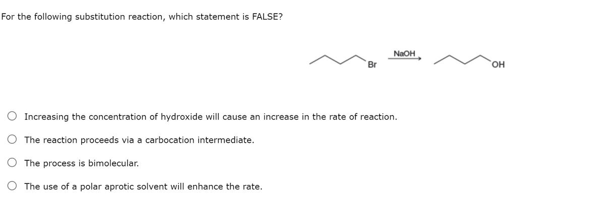 For the following substitution reaction, which statement is FALSE?
NaOH
Br
HO,
Increasing the concentration of hydroxide will cause an increase in the rate of reaction.
The reaction proceeds via a carbocation intermediate.
process is bimolecular.
The use of a polar aprotic solvent will enhance the rate.
