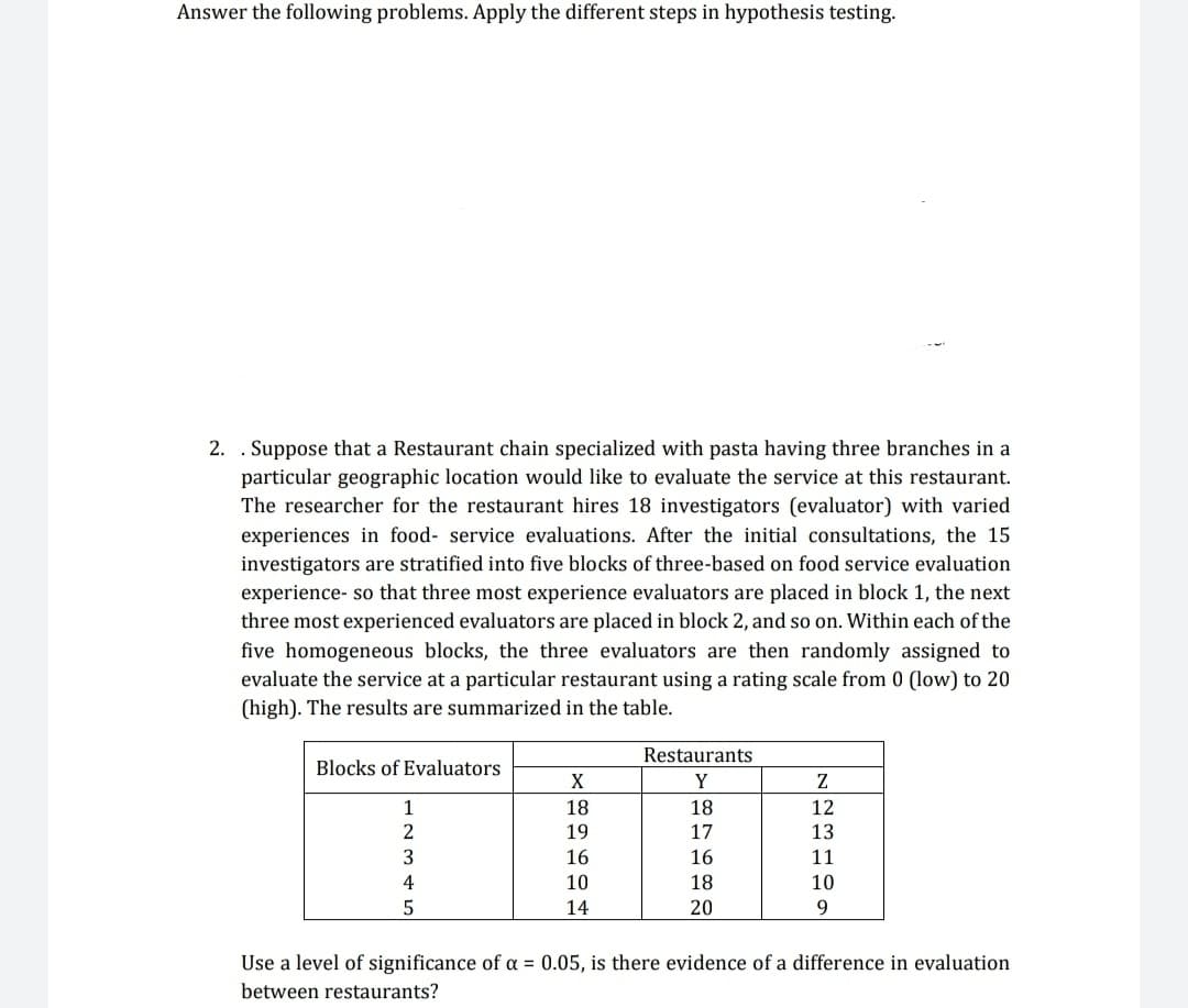 Answer the following problems. Apply the different steps in hypothesis testing.
2. . Suppose that a Restaurant chain specialized with pasta having three branches in a
particular geographic location would like to evaluate the service at this restaurant.
The researcher for the restaurant hires 18 investigators (evaluator) with varied
experiences in food- service evaluations. After the initial consultations, the 15
investigators are stratified into five blocks of three-based on food service evaluation
experience- so that three most experience evaluators are placed in block 1, the next
three most experienced evaluators are placed in block 2, and so on. Within each of the
five homogeneous blocks, the three evaluators are then randomly assigned to
evaluate the service at a particular restaurant using a rating scale from 0 (low) to 20
(high). The results are summarized in the table.
Blocks of Evaluators
1
2
3
4
5
X
18
19
16
10
14
Restaurants
Y
18
17
16
18
20
Z
12
13
11
10
9
Use a level of significance of a = 0.05, is there evidence of a difference in evaluation
between restaurants?