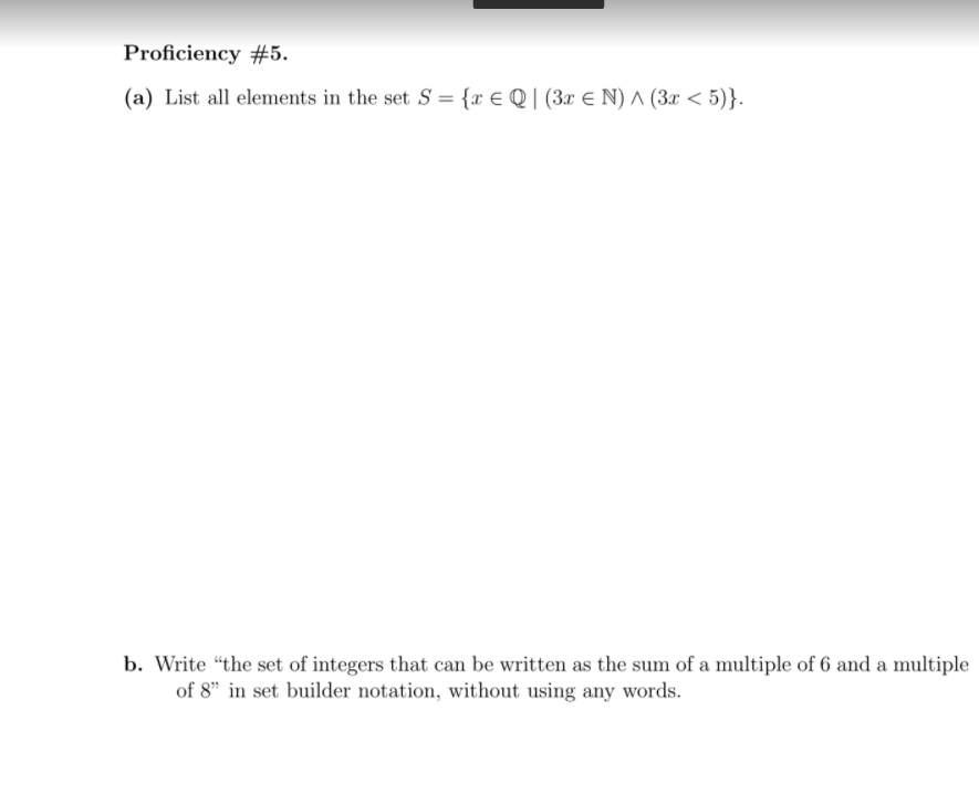 Proficiency #5.
(a) List all elements in the set S = {x € Q | (3x € N) ^ (3x < 5)}.
b. Write “the set of integers that can be written as the sum of a multiple of 6 and a multiple
of 8" in set builder notation, without using any words.
