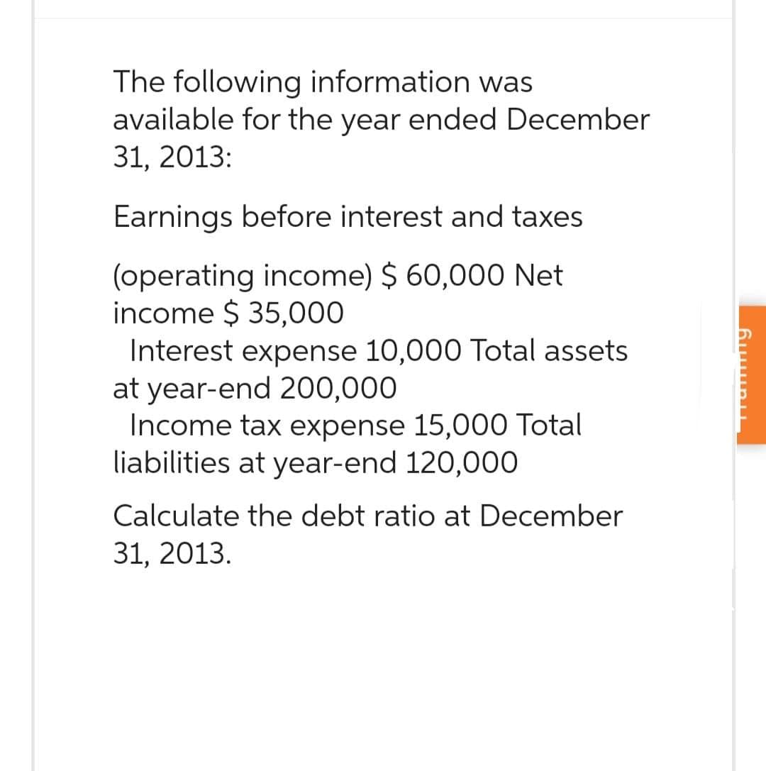 The following information was
available for the year ended December
31, 2013:
Earnings before interest and taxes
(operating income) $ 60,000 Net
income $ 35,000
Interest expense 10,000 Total assets
at year-end 200,000
Income tax expense 15,000 Total
liabilities at year-end 120,000
Calculate the debt ratio at December
31, 2013.
Suuru