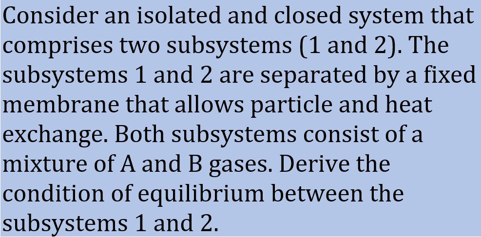 Consider an isolated and closed system that
comprises two subsystems (1 and 2). The
subsystems 1 and 2 are separated by a fixed
membrane that allows particle and heat
exchange. Both subsystems consist of a
mixture of A and B gases. Derive the
condition of equilibrium between the
subsystems 1 and 2.
