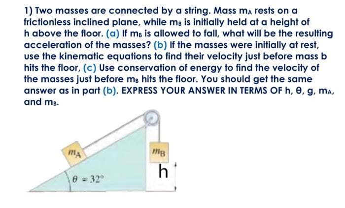 1) Two masses are connected by a string. Mass mÃ rests on a
frictionless inclined plane, while mo is initially held at a height of
h above the floor. (a) If me is allowed to fall, what will be the resulting
acceleration of the masses? (b) If the masses were initially at rest,
use the kinematic equations to find their velocity just before mass b
hits the floor, (c) Use conservation of energy to find the velocity of
the masses just before me hits the floor. You should get the same
answer as in part (b). EXPRESS YOUR ANSWER IN TERMS OF h, 0, g, MA,
and mB.
MA
8 = 32°
тв
h