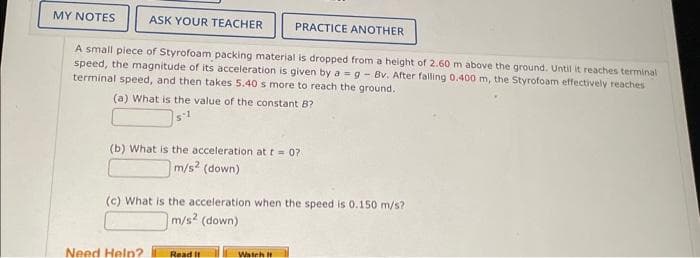 MY NOTES
PRACTICE ANOTHER
A small piece of Styrofoam packing material is dropped from a height of 2.60 m above the ground. Until it reaches terminal
speed, the magnitude of its acceleration is given by ag - Bv. After falling 0.400 m, the Styrofoam effectively reaches
terminal speed, and then takes 5.40 s more to reach the ground.
(a) What is the value of the constant B?
ASK YOUR TEACHER
(b) What is the acceleration at t = 07
m/s² (down)
(c) What is the acceleration when the speed is 0.150 m/s?
m/s2 (down)
Need Help?
Read It
Watch