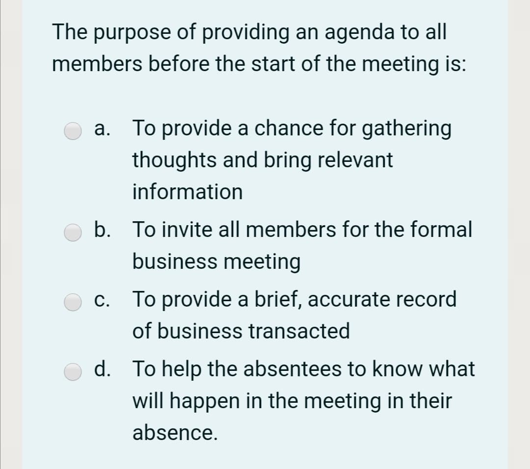 The purpose of providing an agenda to all
members before the start of the meeting is:
a. To provide a chance for gathering
thoughts and bring relevant
information
b. To invite all members for the formal
business meeting
c. To provide a brief, accurate record
of business transacted
d. To help the absentees to know what
will happen in the meeting in their
absence.
