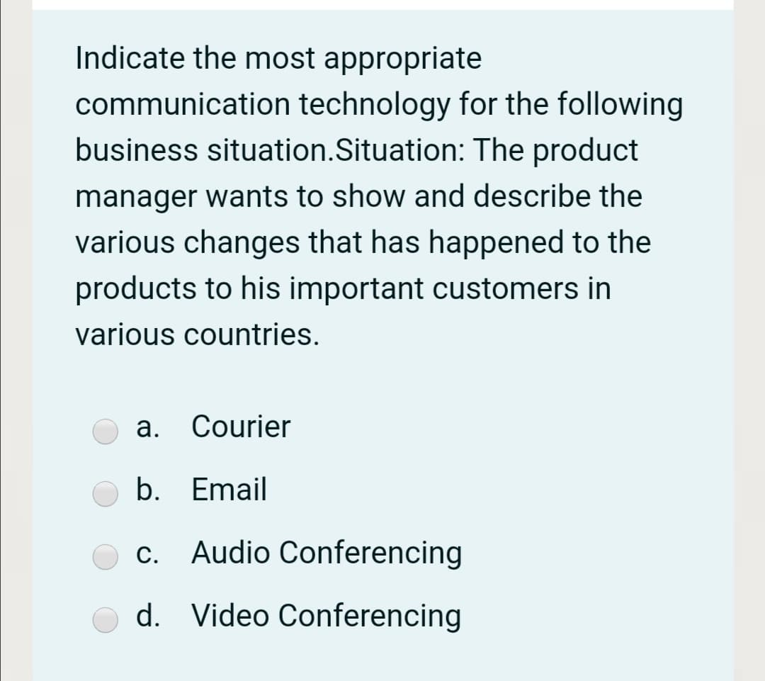 Indicate the most appropriate
communication technology for the following
business situation.Situation: The product
manager wants to show and describe the
various changes that has happened to the
products to his important customers in
various countries.
a. Courier
b. Email
c. Audio Conferencing
d. Video Conferencing
