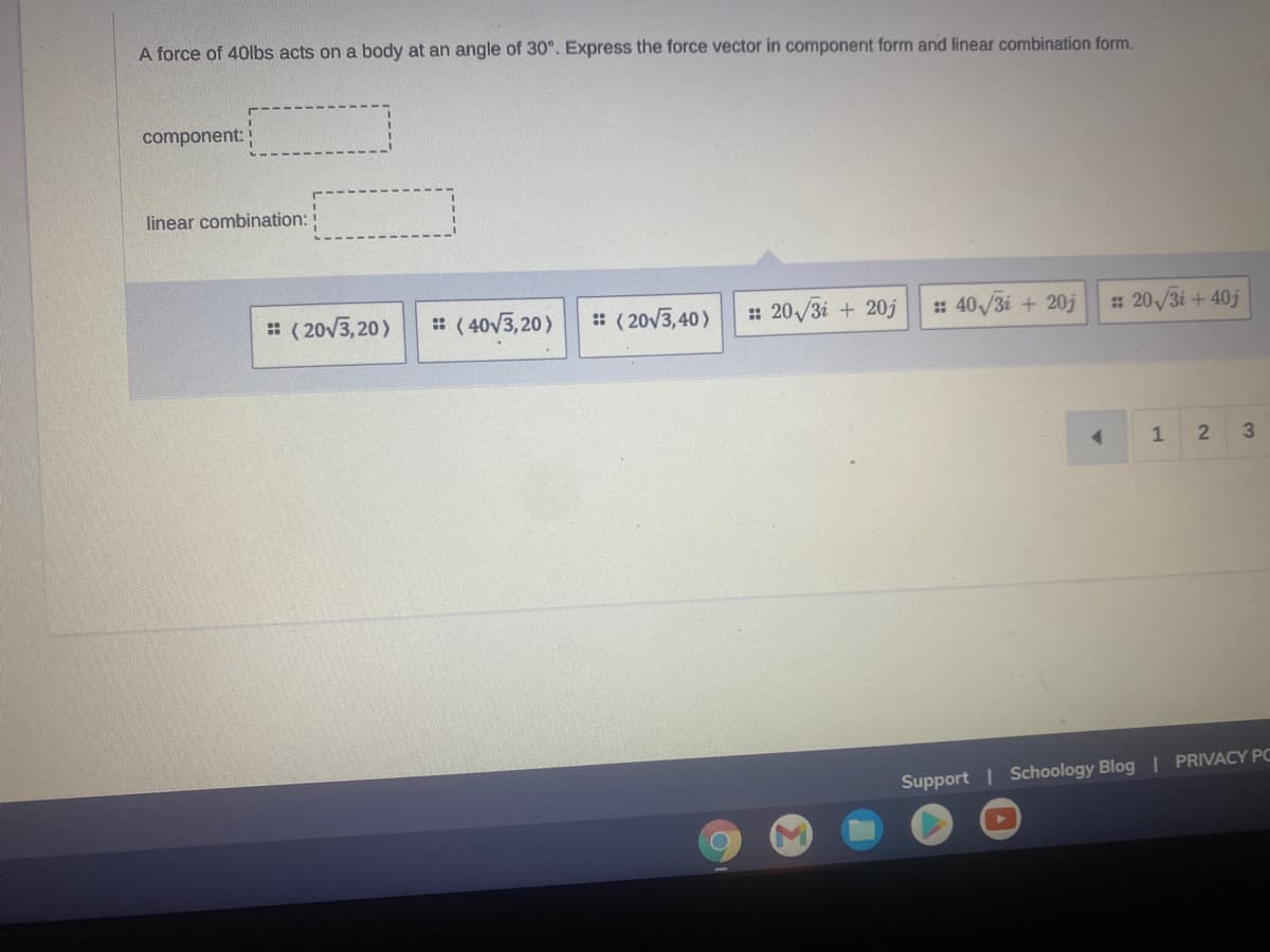 A force of 40lbs acts on a body at an angle of 30°. Express the force vector in component form and linear combination form.
component:
linear combination:
:: (20√3,20) :: (40√3,20)
:: 20√3i + 20j
:: (20√3,40)
#: 40√3i + 20j #: 20√/3i+ 40j
4
1 2 3
Support | Schoology Blog | PRIVACY PO
C