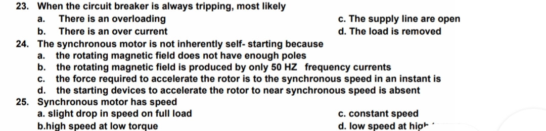 23. When the circuit breaker is always tripping, most likely
There is an overloading
c. The supply line are open
a.
b.
There is an over current
d. The load is removed
24. The synchronous motor is not inherently self- starting because
the rotating magnetic field does not have enough poles
b. the rotating magnetic field is produced by only 50 HZ frequency currents
the force required to accelerate the rotor is to the synchronous speed in an instant is
d. the starting devices to accelerate the rotor to near synchronous speed is absent
25. Synchronous motor has speed
a. slight drop in speed on full load
b.high speed at low torque
а.
с.
c. constant speed
d. low speed at high -
