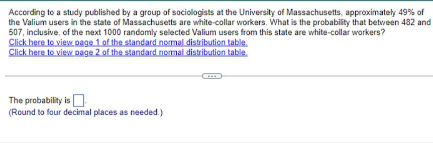 According to a study published by a group of sociologists at the University of Massachusetts, approximately 49% of
the Valium users in the state of Massachusetts are white-collar workers. What is the probability that between 482 and
507, inclusive, of the next 1000 randomly selected Valium users from this state are white-collar workers?
Click here to view page 1 of the standard normal distribution table.
Click here to view page 2 of the standard normal distribution table.
The probability is ☐
(Round to four decimal places as needed.)