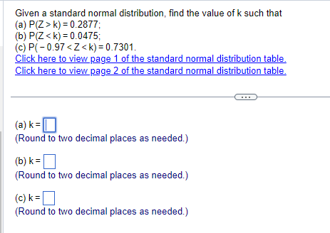 Given a standard normal distribution, find the value of k such that
(a) P(Z>k) 0.2877;
(b) P(Z<k) 0.0475;
(c) P(-0.97<Z<k)= 0.7301.
Click here to view page 1 of the standard normal distribution table.
Click here to view page 2 of the standard normal distribution table.
(a) k = ☐
(Round to two decimal places as needed.)
(b) k = ☐
k=[
(Round to two decimal places as needed.)
k=
(c) k = ☐
(Round to two decimal places as needed.)
