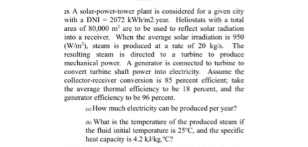 25. A solar-power-tower plant is considered for a given city
with a DNI = 2072 kWh/m2.year. Heliostats with a total
area of 80,000 m² are to be used to reflect solar radiation
into a receiver. When the average solar irradiation is 950
(W/m), steam is produced at a rate of 20 kg/s. The
resulting steam is directed to a turbine to produce
mechanical power. A generator is connected to turbine to
convert turbine shaft power into electricity. Assume the
collector-receiver conversion is 85 percent efficient; take
the average thermal efficiency to be 18 percent, and the
generator efficiency to be 96 percent.
(a) How much electricity can be produced per year?
What is the temperature of the produced steam if
the fluid initial temperature is 25°C, and the specific
heat capacity is 4.2 kJ/kg."C?
