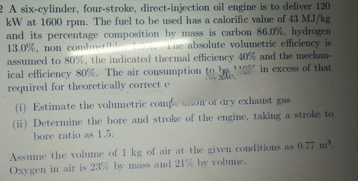 2 A six-cylinder, four-stroke, direct-injection oil engine is to deliver 120
kW at 1600 rpm. The fuel to be used has a calorific value of 43 M.J/kg
and its percentage composition by mass is carbon 86.0%, hydrogen
13.0%, non combustibles 0%. The absolute volumetric efficiency is
assumed to 80%, the indicated thermal efficiency 40% and the mechan-
ical efficiency 80%. The air consumption to be
required for theoretically correct e
1100
in excess of that
(i) Estimate the volumetric comp Jlf of dry exhaust gas
(ii) Determine the bore and stroke of t he engine, taking a stroke to
bore ratio as 1.5.
Assume the volume of 1 kg of air at the given conditions as 0.77 m3.
Oxygen in air is 23% by mass and 21% by volume.
