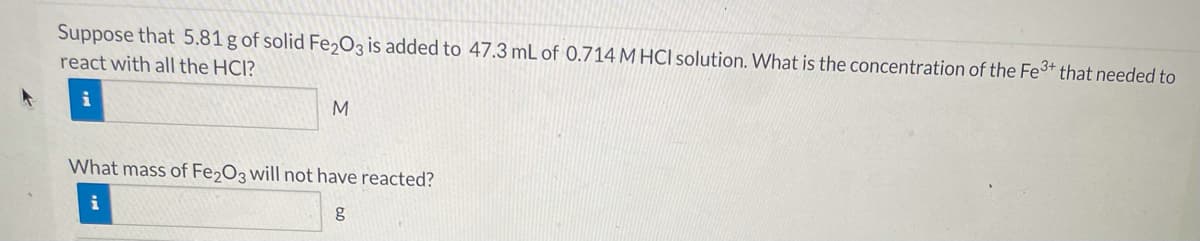 Suppose that 5.81 g of solid Fe2O3 is added to 47.3 mL of 0.714 M HCI solution. What is the concentration of the Fe3+ that needed to
react with all the HCI?
i
What mass of Fe2O3 will not have reacted?
