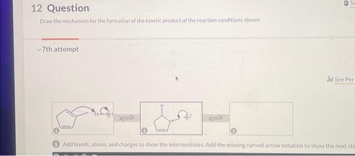 12 Question
Draw the mechanism for the formation of the kinetic product of the reaction conditions shown.
✓7th attempt
Br
Se
did See Per
Add bonds, atoms, and charges to show the intermediates. Add the missing curved arrow notation to show the next ste
