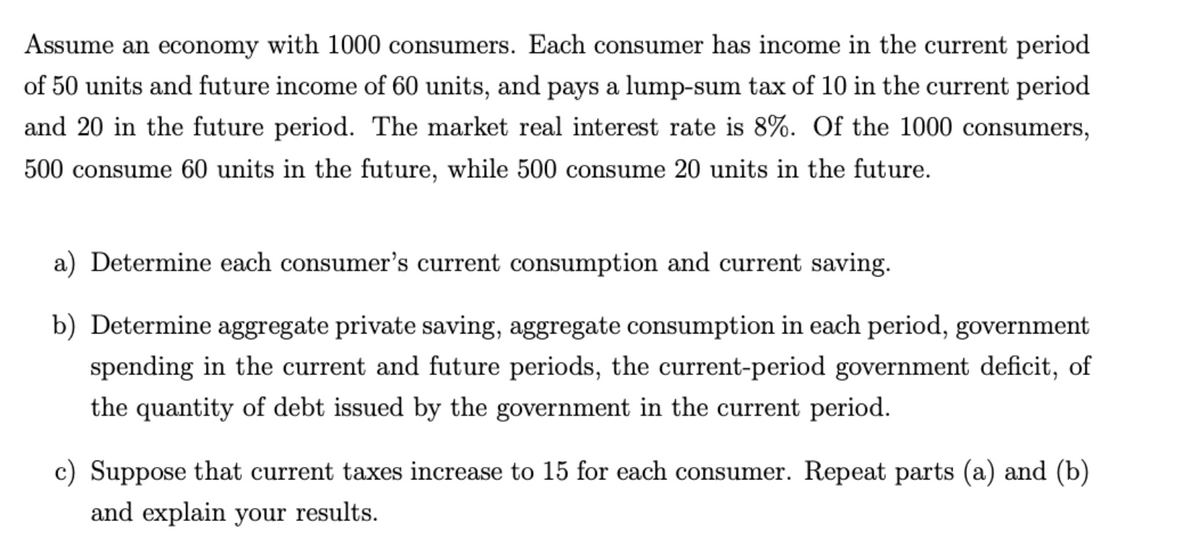 Assume an economy with 1000 consumers. Each consumer has income in the current period
of 50 units and future income of 60 units, and pays a lump-sum tax of 10 in the current period
and 20 in the future period. The market real interest rate is 8%. Of the 1000 consumers,
500 consume 60 units in the future, while 500 consume 20 units in the future.
a) Determine each consumer's current consumption and current saving.
b) Determine aggregate private saving, aggregate consumption in each period, government
spending in the current and future periods, the current-period government deficit, of
the quantity of debt issued by the government in the current period.
c) Suppose that current taxes increase to 15 for each consumer. Repeat parts (a) and (b)
and explain your results.