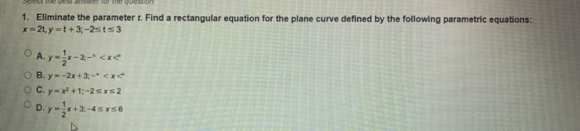 Select the best ariswer for trhe
1. Eliminate the parameter t. Find a rectangular equation for the plane curve defined by the following parametric equations:
x = 2t, y =t+3;-2sts3
O A. y--3- <x<
O B. y--2x+ 3; - <x<
O C. y-x² +1;-2sxs2
O D. y-+3;-4sx56
