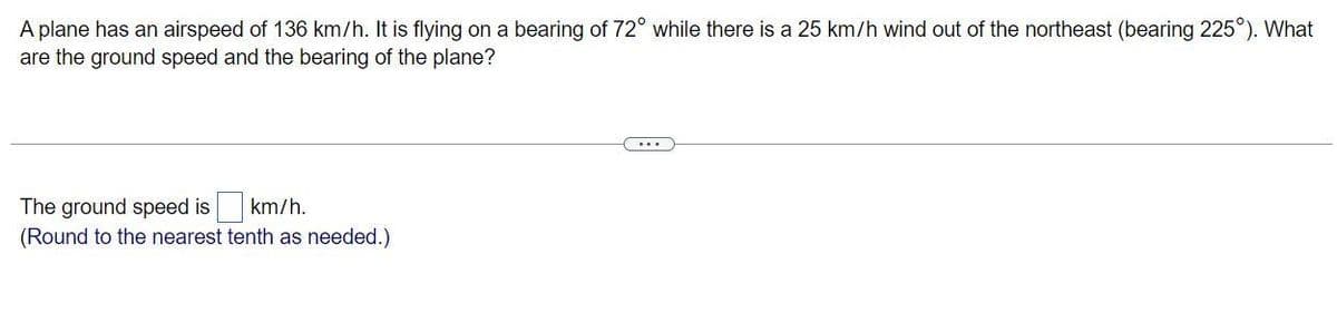 A plane has an airspeed of 136 km/h. It is flying on a bearing of 72° while there is a 25 km/h wind out of the northeast (bearing 225°). What
are the ground speed and the bearing of the plane?
The ground speed is
km/h.
(Round to the nearest tenth as needed.)