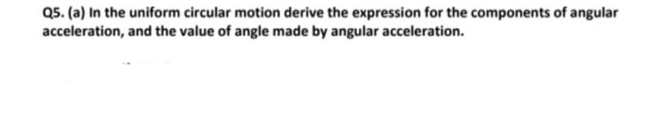 Q5. (a) In the uniform circular motion derive the expression for the components of angular
acceleration, and the value of angle made by angular acceleration.
