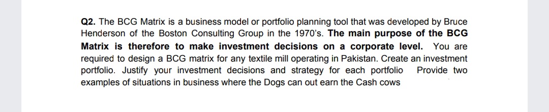 Q2. The BCG Matrix is a business model or portfolio planning tool that was developed by Bruce
Henderson of the Boston Consulting Group in the 1970's. The main purpose of the BCG
Matrix is therefore to make investment decisions on a corporate level.
You are
required to design a BCG matrix for any textile mill operating in Pakistan. Create an investment
portfolio. Justify your investment decisions and strategy for each portfolio
examples of situations in business where the Dogs can out earn the Cash cows
Provide two
