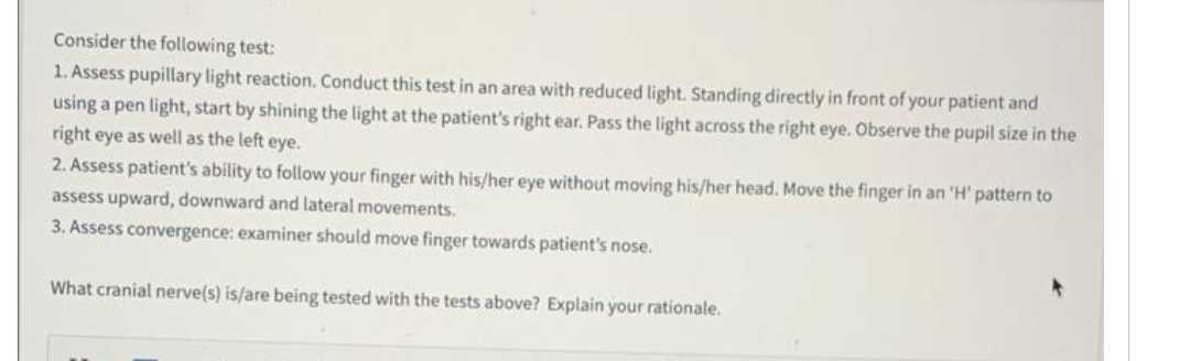 Consider the following test:
1. Assess pupillary light reaction. Conduct this test in an area with reduced light. Standing directly in front of your patient and
using a pen light, start by shining the light at the patient's right ear. Pass the light across the right eye. Observe the pupil size in the
right eye as well as the left eye.
2. Assess patient's ability to follow your finger with his/her eye without moving his/her head. Move the finger in an 'H' pattern to
assess upward, downward and lateral movements.
3. Assess convergence: examiner should move finger towards patient's nose.
What cranial nerve(s) is/are being tested with the tests above? Explain your rationale.
