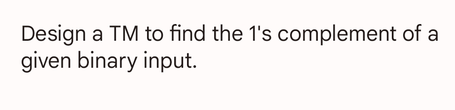 Design a TM to find the 1's complement of a
given binary input.