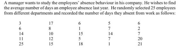 A manager wants to study the employees' absence behaviour in his company. He wishes to find
the average number of days an employee absence last year. He randomly selected 25 employees
from different departments and recorded the number of days they absent from work as follows:
3
17
5
8
7
2
10
12
15
15
5
14
14
7
11
25
7
20
21
18
1
