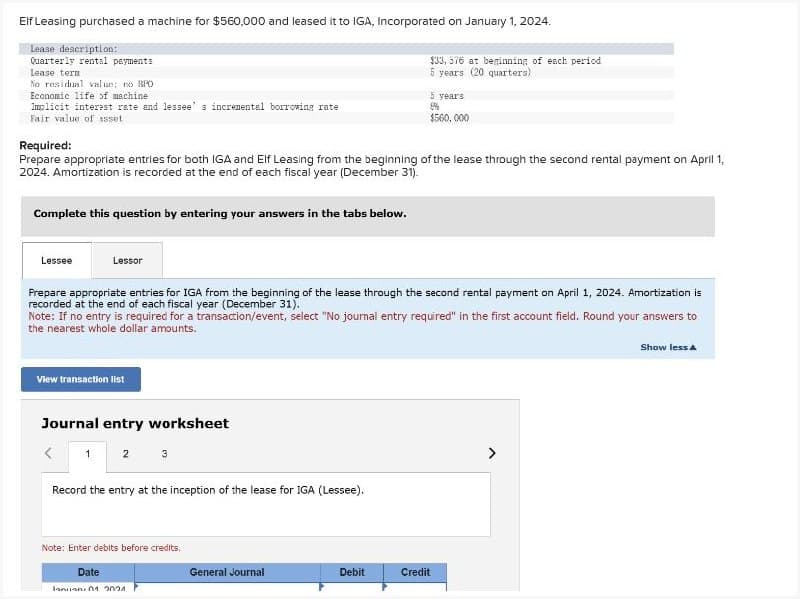 Elf Leasing purchased a machine for $560,000 and leased it to IGA, Incorporated on January 1, 2024.
Lease description:
Quarterly rental payments
Lease term
No residual value; no BPO
Economic life of machine
Implicit interest rate and lessee's incremental borrowing rate
Fair value of asset
$33, 576 at beginning of each period
5 years (20 quarters)
5 years
8%
$560,000
Required:
Prepare appropriate entries for both IGA and Elf Leasing from the beginning of the lease through the second rental payment on April 1,
2024. Amortization is recorded at the end of each fiscal year (December 31).
Complete this question by entering your answers in the tabs below.
Lessee
Lessor
Prepare appropriate entries for IGA from the beginning of the lease through the second rental payment on April 1, 2024. Amortization is
recorded at the end of each fiscal year (December 31).
Note: If no entry is required for a transaction/event, select "No journal entry required" in the first account field. Round your answers to
the nearest whole dollar amounts.
View transaction list
Journal entry worksheet
<
1
2 3
Record the entry at the inception of the lease for IGA (Lessee).
Note: Enter debits before credits.
Date
January 01 201
General Journal
Debit
Credit
>
Show less A