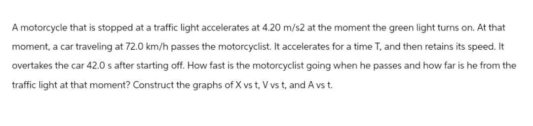 A motorcycle that is stopped at a traffic light accelerates at 4.20 m/s2 at the moment the green light turns on. At that
moment, a car traveling at 72.0 km/h passes the motorcyclist. It accelerates for a time T, and then retains its speed. It
overtakes the car 42.0 s after starting off. How fast is the motorcyclist going when he passes and how far is he from the
traffic light at that moment? Construct the graphs of X vs t, V vs t, and A vs t.