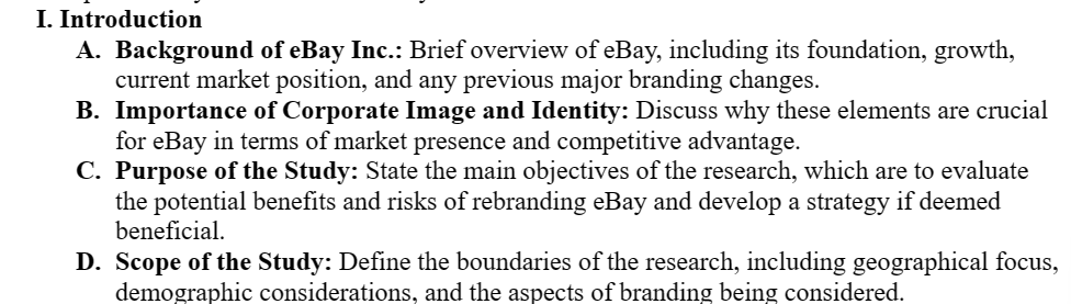 I. Introduction
A. Background of eBay Inc.: Brief overview of eBay, including its foundation, growth,
current market position, and any previous major branding changes.
B. Importance of Corporate Image and Identity: Discuss why these elements are crucial
for eBay in terms of market presence and competitive advantage.
C. Purpose of the Study: State the main objectives of the research, which are to evaluate
the potential benefits and risks of rebranding eBay and develop a strategy if deemed
beneficial.
D. Scope of the Study: Define the boundaries of the research, including geographical focus,
demographic considerations, and the aspects of branding being considered.