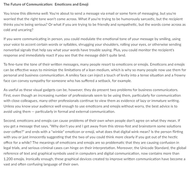The Future of Communication: Emoticons and Emoji
You know this dilemma well: You're about to send a message via email or some form of messaging, but you're
worried that the right tone won't come across. What if you're trying to be humorously sarcastic, but the recipient
thinks you're being serious? Or what if you are trying to be friendly and sympathetic, but the words come across as
cold and uncaring?
If you were communicating in person, you could modulate the emotional tone of your message by smiling, using
your voice to accent certain words or syllables, shrugging your shoulders, rolling your eyes, or otherwise sending
nonverbal signals that help say what your words have trouble saying. Plus, you could monitor the recipient's
response and immediately react if you see that the message didn't quite land.
To fine-tune the tone of their written messages, many people resort to emoticons or emojis. Emoticons and emojis
can be effective ways to minimize the limitations of a lean medium, which is why so many people now use them for
personal and business communication. A smiley face can inject a touch of levity into a tense situation and a frowny
face can convey sympathy for someone who has suffered a setback, for example.
As useful as these visual gadgets can be, however, they do present two problems for business communicators.
First, even though an increasing number of professionals seem to be using them, particularly for communication
with close colleagues, many other professionals continue to view them as evidence of lazy or immature writing.
Unless you know your audience well enough to use emoticons and emojis without worry, the best advice is to
avoid using them -- particularly in formal and external communication.
Second, emoticons and emojis can cause problems of their own when people don't agree on what they mean. If
you get a message that says, "Why don't you and I get away from this stress-fest and brainstorm some solutions
over coffee?" and ends with a "winkie" emoticon or emoji, what does that digital wink mean? Is the person flirting
with you or just innocently suggesting that the two of you could think more clearly if you got out of the hectic
office for a while? The meanings of emoticons and emojis are so problematic that they are causing confusion in
legal trials, and serious criminal cases can hinge on their interpretation. Moreover, the Unicode Standard, the global
reference of text and graphical symbols used in computers and digital communication, now contains more than
1,200 emojis. Ironically enough, these graphical devices created to improve written communication have become a
vast and often confusing language of their own.