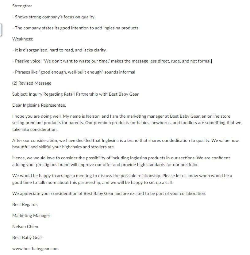 Strengths:
- Shows strong company's focus on quality.
- The company states its good intention to add Inglesina products.
Weakness:
- It is disorganized, hard to read, and lacks clarity.
- Passive voice, "We don't want to waste our time," makes the message less direct, rude, and not formal.
- Phrases like "good enough, well-built enough" sounds informal
(2) Revised Message
Subject: Inquiry Regarding Retail Partnership with Best Baby Gear
Dear Inglesina Representee,
I hope you are doing well. My name is Nelson, and I am the marketing manager at Best Baby Gear, an online store
selling premium products for parents. Our premium products for babies, newborns, and toddlers are something that we
take into consideration.
After our consideration, we have decided that Inglesina is a brand that shares our dedication to quality. We value how
beautiful and skillful your highchairs and strollers are.
Hence, we would love to consider the possibility of including Inglesina products in our sections. We are confident
adding your prestigious brand will improve our offer and provide high standards for our portfolio.
We would be happy to arrange a meeting to discuss the possible relationship. Please let us know when would be a
good time to talk more about this partnership, and we will be happy to set up a call.
We appreciate your consideration of Best Baby Gear and are excited to be part of your collaboration.
Best Regards,
Marketing Manager
Nelson Chien
Best Baby Gear
www.bestbabygear.com