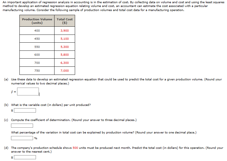 An important application of regression analysis in accounting is in the estimation of cost. By collecting data on volume and cost and using the least squares
method to develop an estimated regression equation relating volume and cost, an accountant can estimate the cost associated with a particular
manufacturing volume. Consider the following sample of production volumes and total cost data for a manufacturing operation.
Production Volume Total Cost
(units)
400
($)
3,900
450
5,100
550
5,300
600
5,800
700
6,300
750
7,000
(a) Use these data to develop an estimated regression equation that could be used to predict the total cost for a given production volume. (Round your
numerical values to two decimal places.)
ŷ =
(b) What is the variable cost (in dollars) per unit produced?
$
(c) Compute the coefficient of determination. (Round your answer to three decimal places.)
What percentage of the variation in total cost can be explained by production volume? (Round your answer to one decimal place.)
%
(d) The company's production schedule shows 500 units must be produced next month. Predict the total cost (in dollars) for this operation. (Round your
answer to the nearest cent.)
$