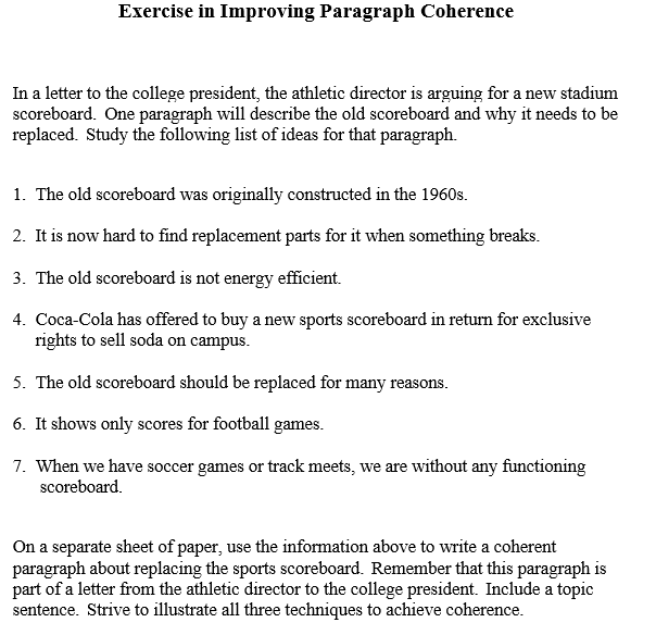 Exercise in Improving Paragraph Coherence
In a letter to the college president, the athletic director is arguing for a new stadium
scoreboard. One paragraph will describe the old scoreboard and why it needs to be
replaced. Study the following list of ideas for that paragraph.
1. The old scoreboard was originally constructed in the 1960s.
2. It is now hard to find replacement parts for it when something breaks.
3. The old scoreboard is not energy efficient.
4. Coca-Cola has offered to buy a new sports scoreboard in return for exclusive
rights to sell soda on campus.
5. The old scoreboard should be replaced for many reasons.
6. It shows only scores for football games.
7. When we have soccer games or track meets, we are without any functioning
scoreboard.
On a separate sheet of paper, use the information above to write a coherent
paragraph about replacing the sports scoreboard. Remember that this paragraph is
part of a letter from the athletic director to the college president. Include a topic
sentence. Strive to illustrate all three techniques to achieve coherence.