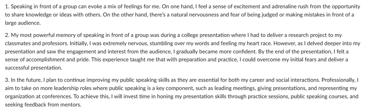 1. Speaking in front of a group can evoke a mix of feelings for me. On one hand, I feel a sense of excitement and adrenaline rush from the opportunity
to share knowledge or ideas with others. On the other hand, there's a natural nervousness and fear of being judged or making mistakes in front of a
large audience.
2. My most powerful memory of speaking in front of a group was during a college presentation where I had to deliver a research project to my
classmates and professors. Initially, I was extremely nervous, stumbling over my words and feeling my heart race. However, as I delved deeper into my
presentation and saw the engagement and interest from the audience, I gradually became more confident. By the end of the presentation, I felt a
sense of accomplishment and pride. This experience taught me that with preparation and practice, I could overcome my initial fears and deliver a
successful presentation.
3. In the future, I plan to continue improving my public speaking skills as they are essential for both my career and social interactions. Professionally, I
aim to take on more leadership roles where public speaking is a key component, such as leading meetings, giving presentations, and representing my
organization at conferences. To achieve this, I will invest time in honing my presentation skills through practice sessions, public speaking courses, and
seeking feedback from mentors.