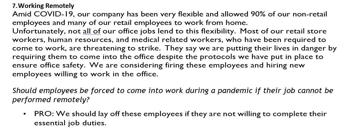 7. Working Remotely
Amid COVID-19, our company has been very flexible and allowed 90% of our non-retail
employees and many of our retail employees to work from home.
Unfortunately, not all of our office jobs lend to this flexibility. Most of our retail store
workers, human resources, and medical related workers, who have been required to
come to work, are threatening to strike. They say we are putting their lives in danger by
requiring them to come into the office despite the protocols we have put in place to
ensure office safety. We are considering firing these employees and hiring new
employees willing to work in the office.
Should employees be forced to come into work during a pandemic if their job cannot be
performed remotely?
•
PRO: We should lay off these employees if they are not willing to complete their
essential job duties.