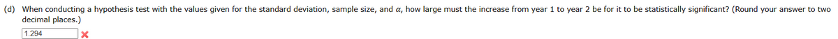 (d) When conducting a hypothesis test with the values given for the standard deviation, sample size, and a, how large must the increase from year 1 to year 2 be for it to be statistically significant? (Round your answer to two
decimal places.)
1.294
×