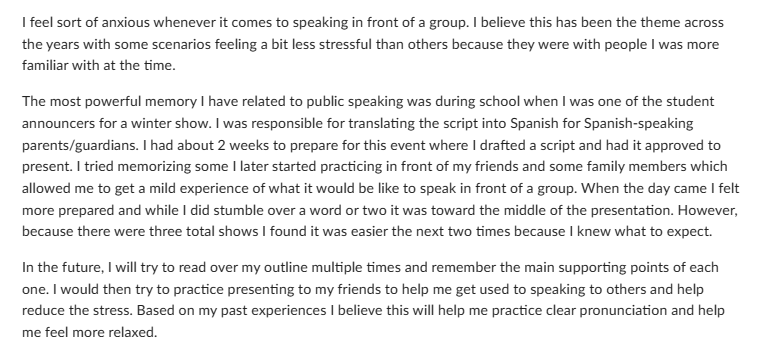 I feel sort of anxious whenever it comes to speaking in front of a group. I believe this has been the theme across
the years with some scenarios feeling a bit less stressful than others because they were with people I was more
familiar with at the time.
The most powerful memory I have related to public speaking was during school when I was one of the student
announcers for a winter show. I was responsible for translating the script into Spanish for Spanish-speaking
parents/guardians. I had about 2 weeks to prepare for this event where I drafted a script and had it approved to
present. I tried memorizing some I later started practicing in front of my friends and some family members which
allowed me to get a mild experience of what it would be like to speak in front of a group. When the day came I felt
more prepared and while I did stumble over a word or two it was toward the middle of the presentation. However,
because there were three total shows I found it was easier the next two times because I knew what to expect.
In the future, I will try to read over my outline multiple times and remember the main supporting points of each
one. I would then try to practice presenting to my friends to help me get used to speaking to others and help
reduce the stress. Based on my past experiences I believe this will help me practice clear pronunciation and help
me feel more relaxed.