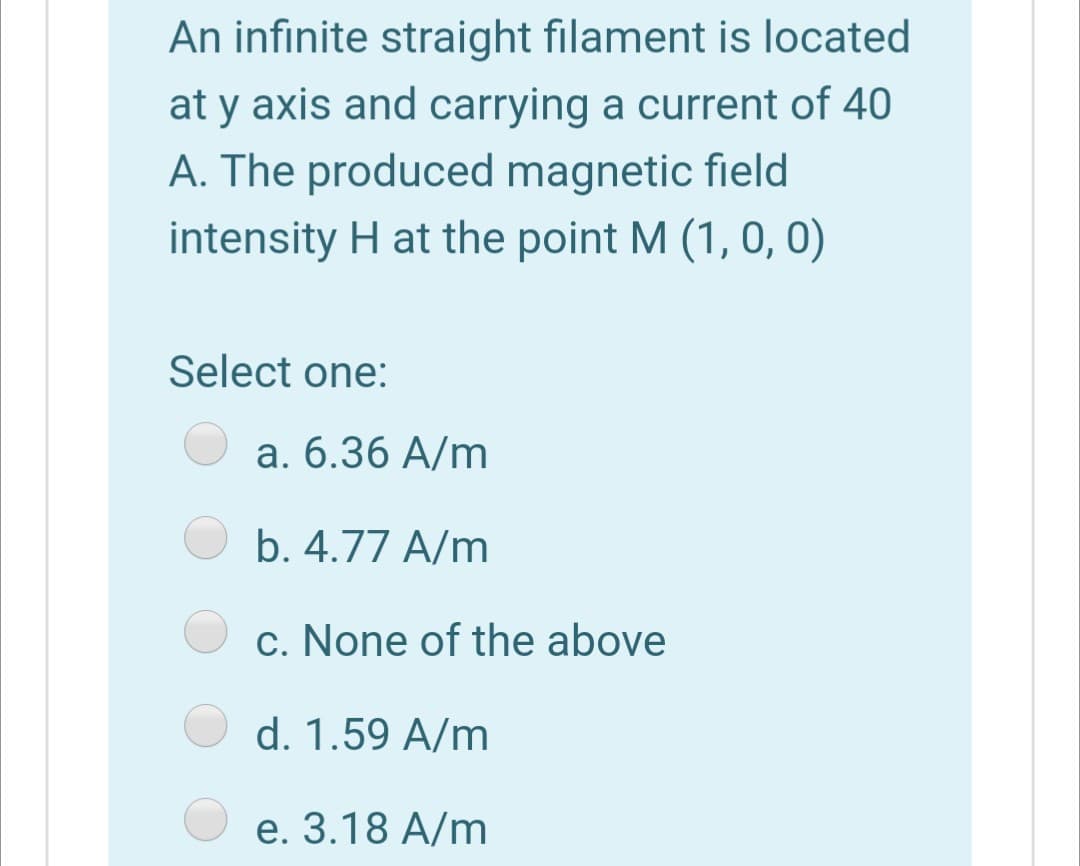 An infinite straight filament is located
at y axis and carrying a current of 40
A. The produced magnetic field
intensity H at the point M (1, 0, 0)
Select one:
a. 6.36 A/m
b. 4.77 A/m
c. None of the above
d. 1.59 A/m
e. 3.18 A/m
