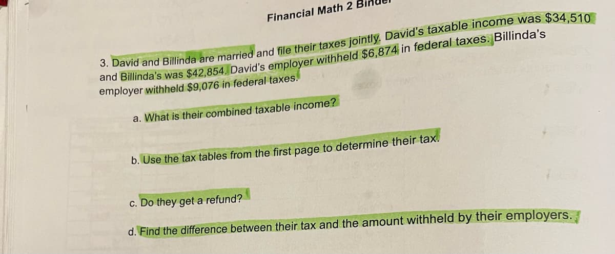 Financial Math 2
3. David and Billinda are married and file their taxes jointly. David's taxable income was $34,510
and Billinda's was $42,854. David's employer withheld $6,874 in federal taxes. Billinda's
employer withheld $9,076 in federal taxes.
a. What is their combined taxable income?
b. Use the tax tables from the first page to determine their tax.
c. Do they get a refund?
d. Find the difference between their tax and the amount withheld by their employers.