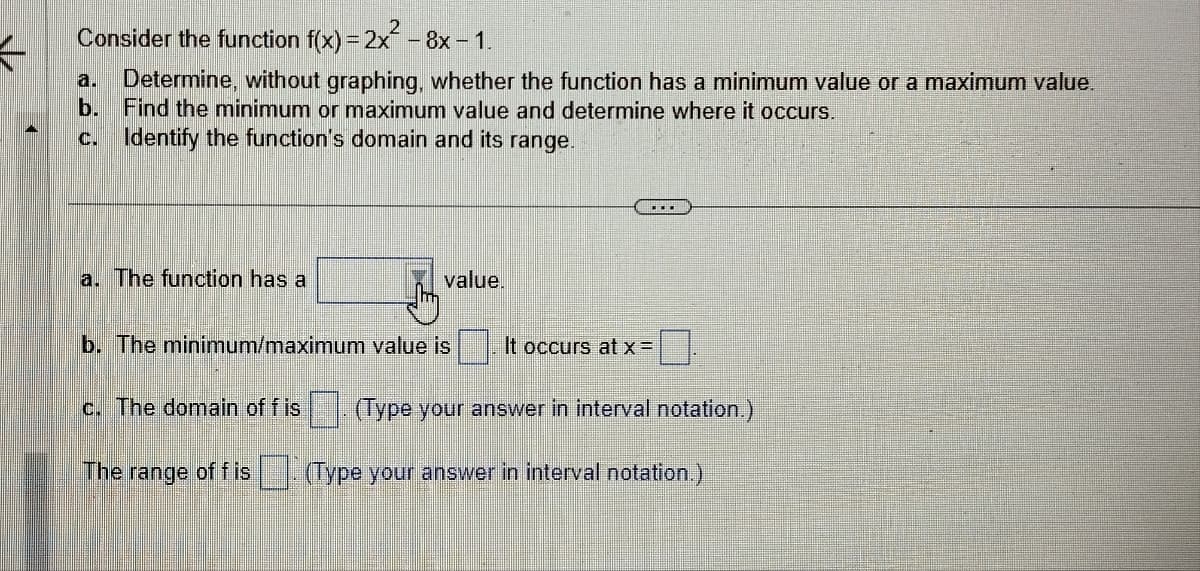 Consider the function f(x) = 2x² - 8x - 1.
K
a. Determine, without graphing, whether the function has a minimum value or a maximum value.
b. Find the minimum or maximum value and determine where it occurs.
c. Identify the function's domain and its range.
a. The function has a
c. The domain of f is
value.
b. The minimum/maximum value is
The range of fis
0.
(Type your answer in interval notation.)
It occurs at x =
(Type your answer in interval notation.)