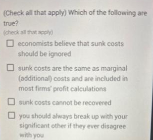 (Check all that apply) Which of the following are
true?
(check all that apply)
Oeconomists believe that sunk costs
should be ignored
sunk costs are the same as marginal
(additional) costs and are included in
most firms' profit calculations
sunk costs cannot be recovered
you should always break up with your
significant other if they ever disagree
with you