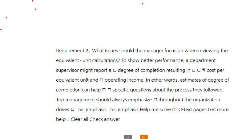 Requirement 2. What issues should the manager focus on when reviewing the
equivalent - unit calculations? To show better performance, a department
cost per
supervisor might report a degree of completion resulting in
equivalent unit and operating income. In other words, estimates of degree of
completion can help □□ specific questions about the process they followed.
Top management should always emphasize throughout the organization
drives This emphasis This emphasis Help me solve this Etext pages Get more
help. Clear all Check answer