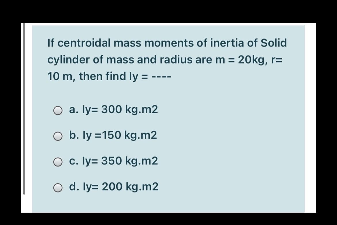 If centroidal mass moments of inertia of Solid
cylinder of mass and radius are m = 20kg, r=
%3D
10 m, then find ly =
O a. Iy= 300 kg.m2
O b. ly =150 kg.m2
O c. ly= 350 kg.m2
O d. ly= 200 kg.m2
