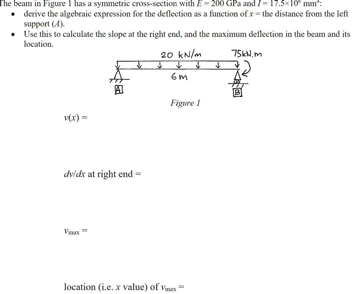 The beam in Figure 1 has a symmetric cross-section with E = 200 GPa and 1= 17.5×10° mm*:
•
derive the algebraic expression for the deflection as a function of x = the distance from the left
support (A).
Use this to calculate the slope at the right end, and the maximum deflection in the beam and its
location.
20 kN/m
75kN.m
v(x) =
j z j
dv/dx at right end
=
Vmax
Figure 1
location (i.e. x value) of Vmax
=