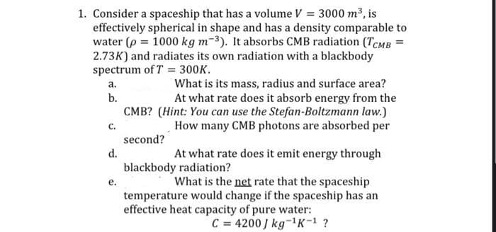 1. Consider a spaceship that has a volume V = 3000 m³, is
effectively spherical in shape and has a density comparable to
water (p = 1000 kg m-3). It absorbs CMB radiation (TCMB =
2.73K) and radiates its own radiation with a blackbody
spectrum of T = 300K.
What is its mass, radius and surface area?
At what rate does it absorb energy from the
CMB? (Hint: You can use the Stefan-Boltzmann law.)
How many CMB photons are absorbed per
а.
b.
с.
second?
d.
At what rate does it emit energy through
blackbody radiation?
What is the net rate that the spaceship
temperature would change if the spaceship has an
е.
effective heat capacity of pure water:
C = 4200 J kg-1K-1 ?
