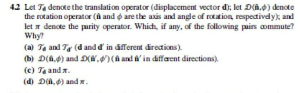 42 Let Ta denote the translation operator (displacement vector d); let D(n,p) denote
the rotation operator ( and are the axis and angle of rotation, respectively); and
let denote the parity operator. Which, if any, of the following pairs commute?
Why?
(a) Ta and T (d and d' in different directions).
(b) D(n,p) and D(n, ') (ñ and f' in different directions).
(c) T₁ and .
(d) D(n,) and .