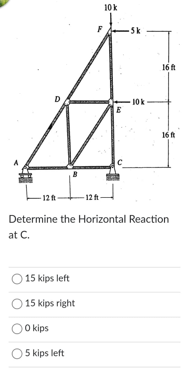 10 k
F
5 k
16 ft
D
10 k
E
16 ft
A
В
12 ft
12 ft
Determine the Horizontal Reaction
at C.
15 kips left
15 kips right
O kips
5 kips left
